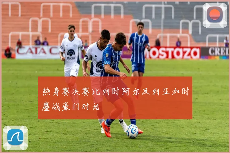 热身赛决赛比利时阿尔及利亚加时鏖战豪门对话