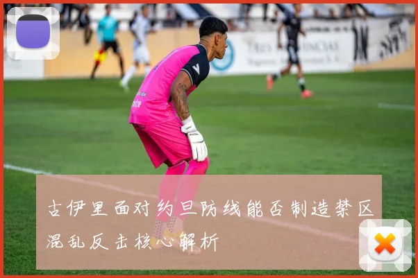 古伊里面对约旦防线能否制造禁区混乱反击核心解析