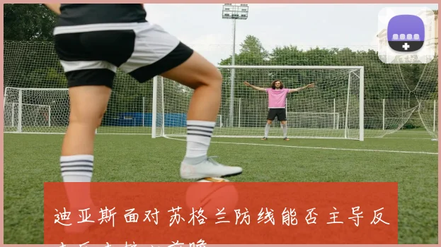迪亚斯面对苏格兰防线能否主导反击反击核心前瞻