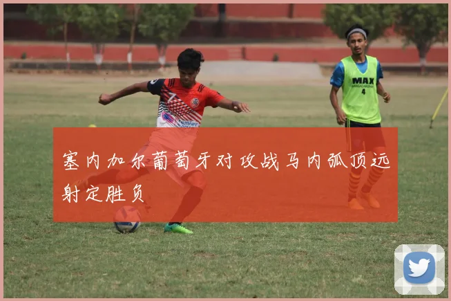 塞内加尔葡萄牙对攻战马内弧顶远射定胜负