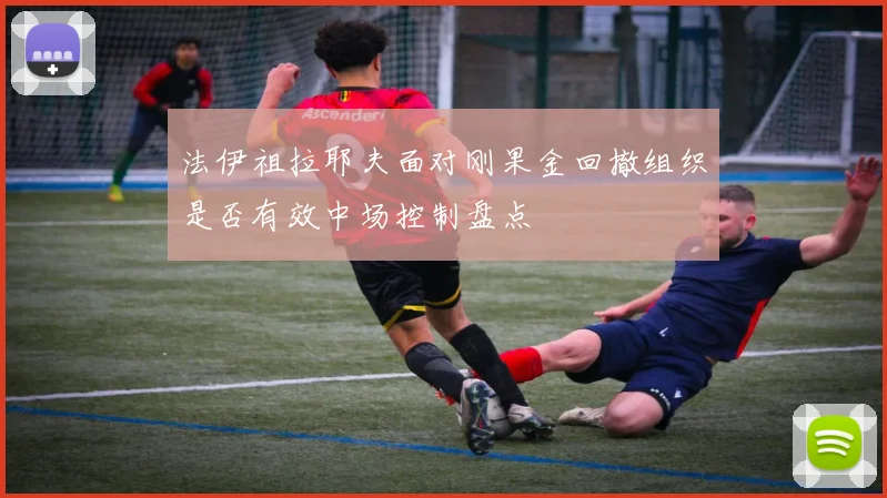 法伊祖拉耶夫面对刚果金回撤组织是否有效中场控制盘点