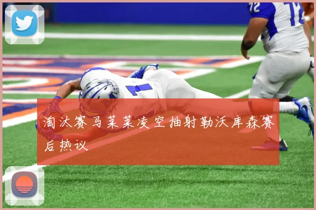 淘汰赛马莱莱凌空抽射勒沃库森赛后热议
