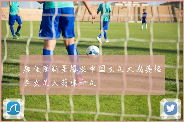 唐佳丽新星爆发中国女足大战英格兰女足火药味十足