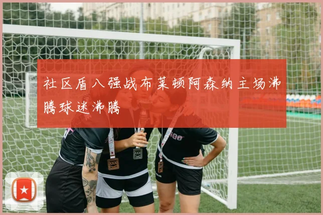 社区盾八强战布莱顿阿森纳主场沸腾球迷沸腾