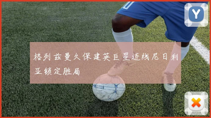 格列兹曼久保建英巨星连线尼日利亚锁定胜局