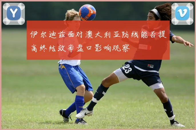 伊尔迪兹面对澳大利亚防线能否提高终结效率盘口影响观察