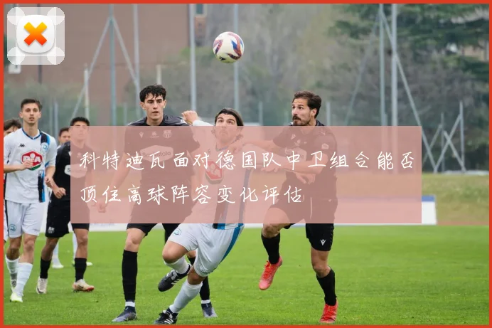 科特迪瓦面对德国队中卫组合能否顶住高球阵容变化评估