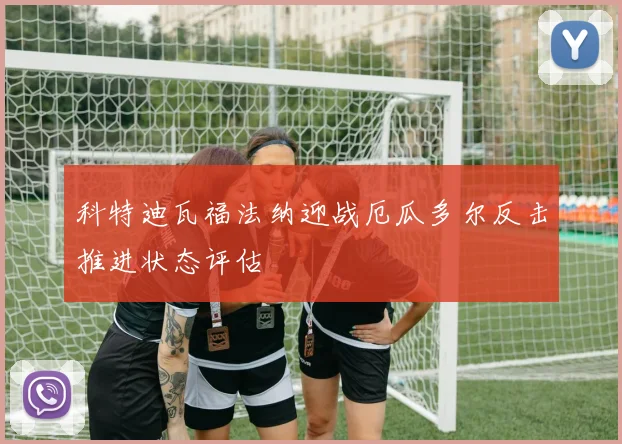 科特迪瓦福法纳迎战厄瓜多尔反击推进状态评估