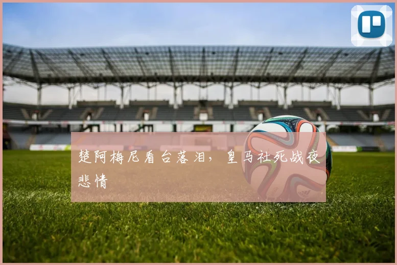 楚阿梅尼看台落泪,皇马社死战夜悲情