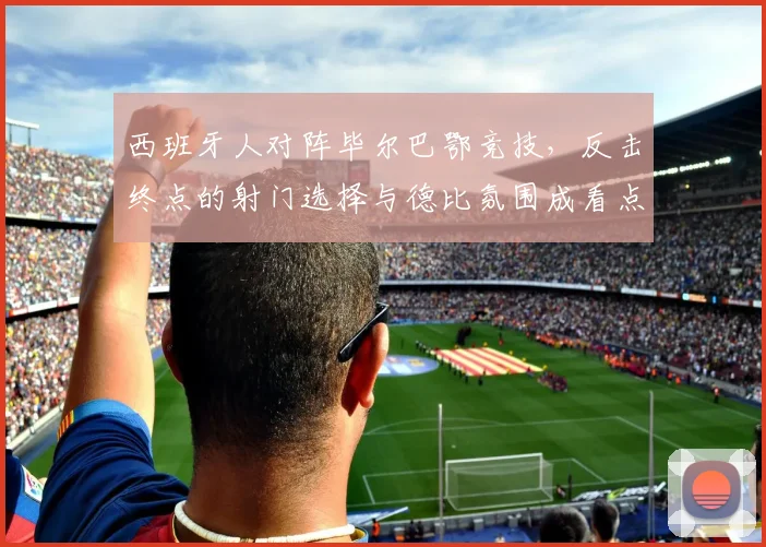 西班牙人对阵毕尔巴鄂竞技,反击终点的射门选择与德比氛围成看点