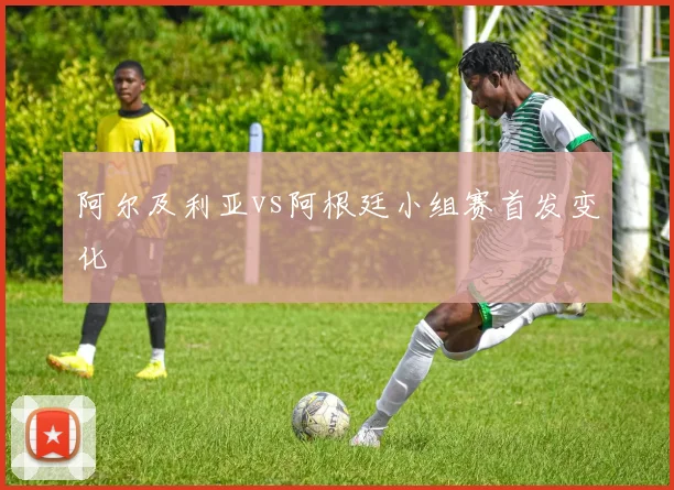 阿尔及利亚vs阿根廷小组赛首发变化