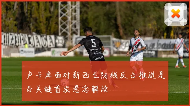 卢卡库面对新西兰防线反击推进是否关键首发悬念解读