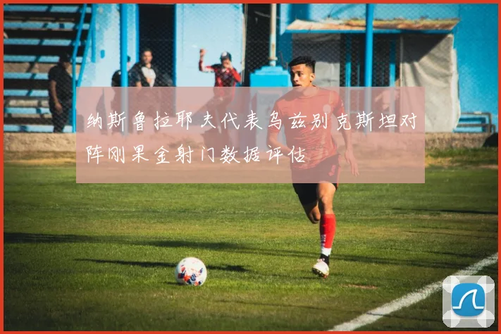 纳斯鲁拉耶夫代表乌兹别克斯坦对阵刚果金射门数据评估