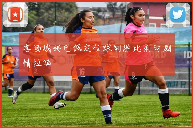 客场战姆巴佩定位球制胜比利时剧情拉满