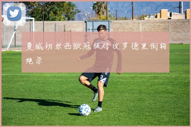 曼城切尔西欧冠级对攻罗德里倒钩绝杀