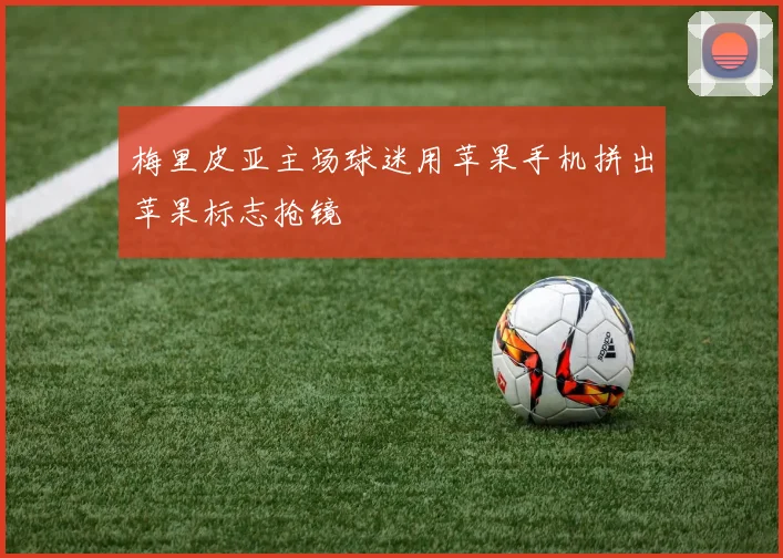 梅里皮亚主场球迷用苹果手机拼出苹果标志抢镜