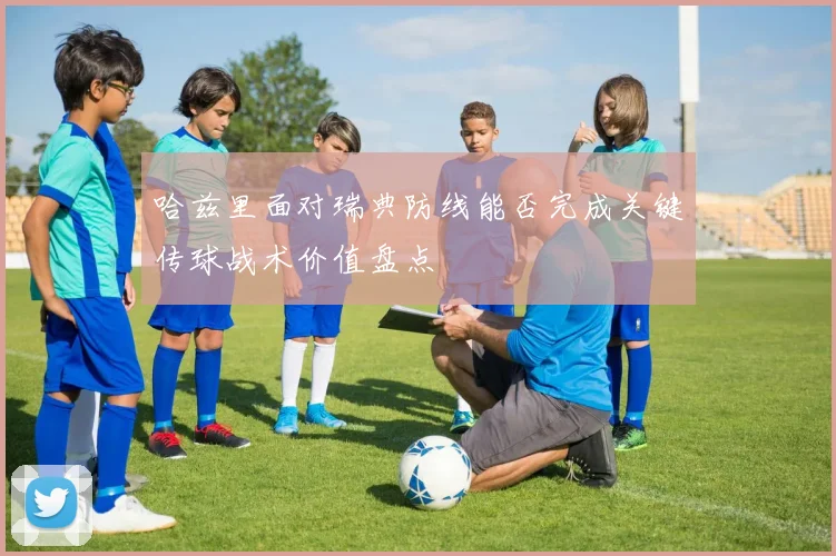 哈兹里面对瑞典防线能否完成关键传球战术价值盘点
