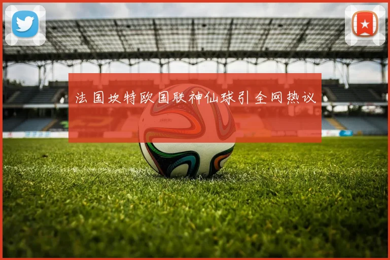 法国坎特欧国联神仙球引全网热议