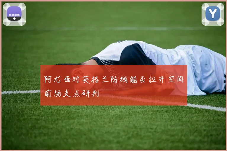 阿尤面对英格兰防线能否拉开空间前场支点研判