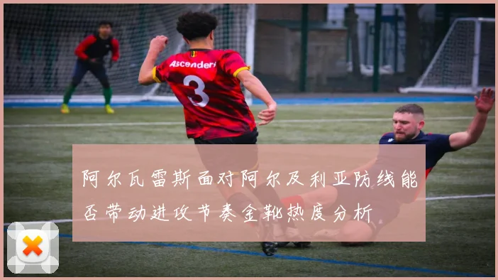 阿尔瓦雷斯面对阿尔及利亚防线能否带动进攻节奏金靴热度分析