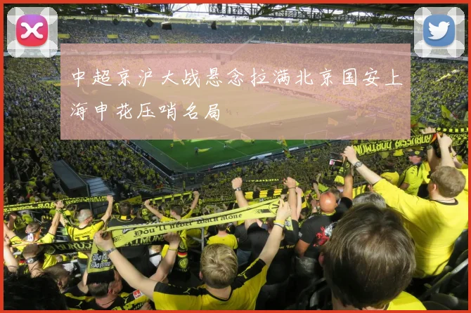 中超京沪大战悬念拉满北京国安上海申花压哨名局