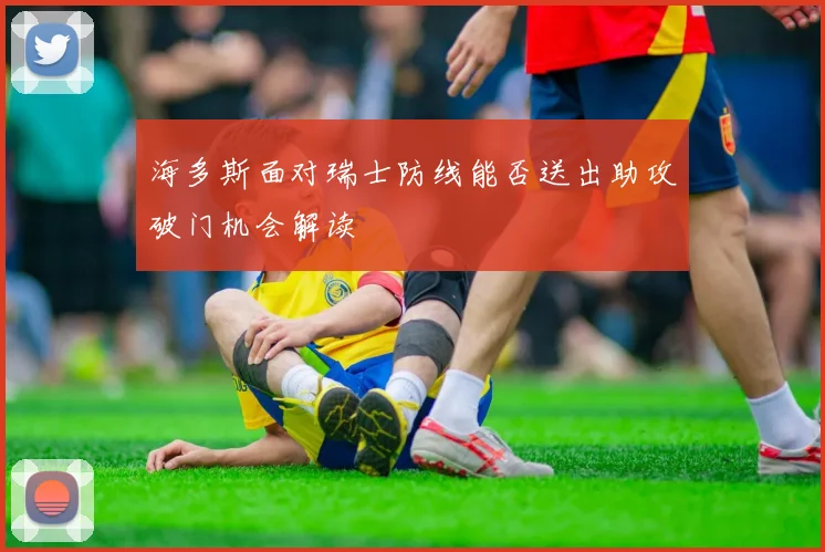 海多斯面对瑞士防线能否送出助攻破门机会解读