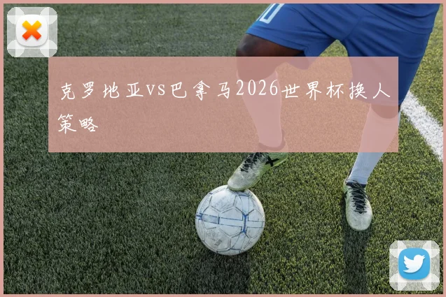 克罗地亚vs巴拿马2026世界杯换人策略