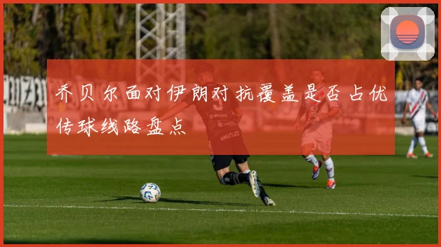 乔贝尔面对伊朗对抗覆盖是否占优传球线路盘点