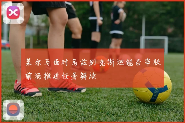 莱尔马面对乌兹别克斯坦能否串联前场推进任务解读