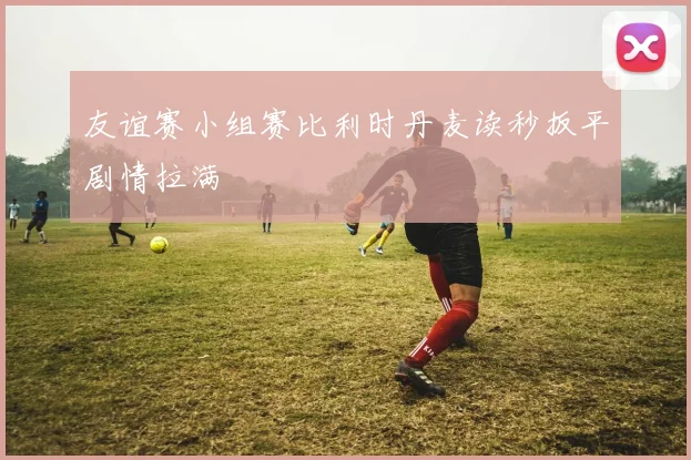 友谊赛小组赛比利时丹麦读秒扳平剧情拉满