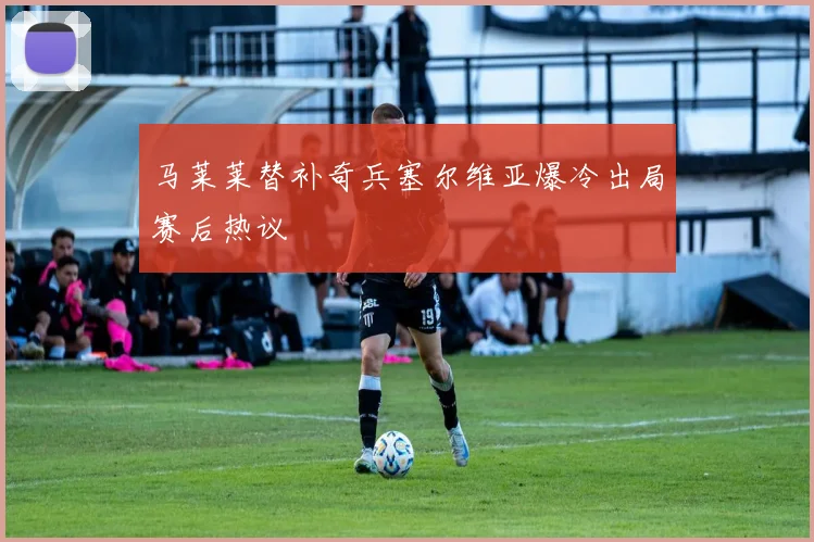 马莱莱替补奇兵塞尔维亚爆冷出局赛后热议