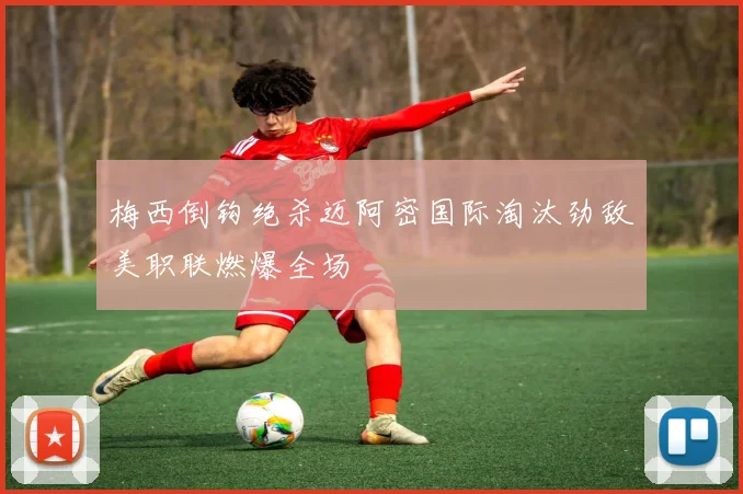 梅西倒钩绝杀迈阿密国际淘汰劲敌美职联燃爆全场