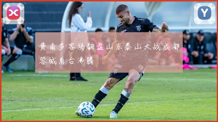 费南多客场翻盘山东泰山大战成都蓉城看台沸腾
