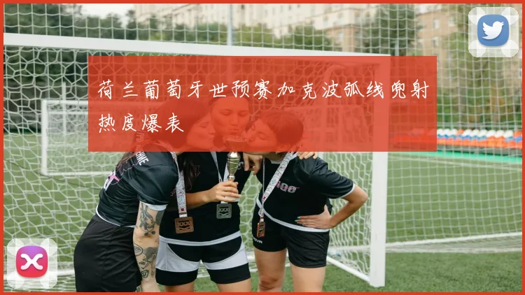 荷兰葡萄牙世预赛加克波弧线兜射热度爆表