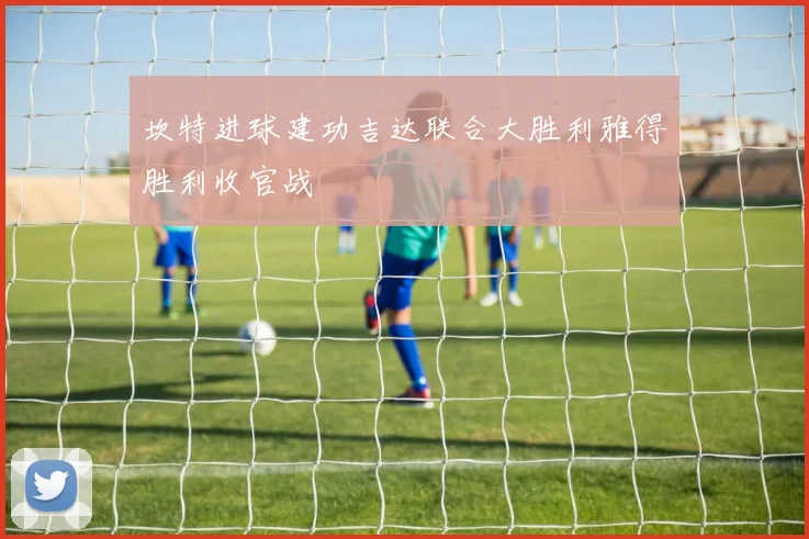 坎特进球建功吉达联合大胜利雅得胜利收官战