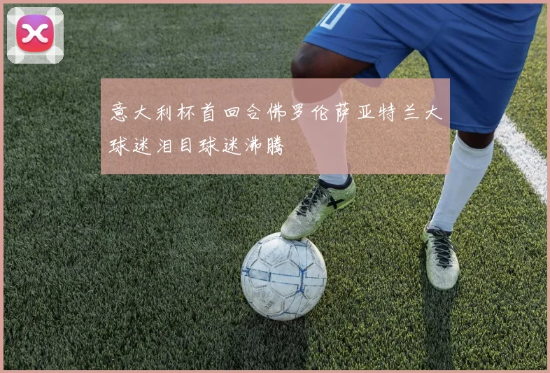 意大利杯首回合佛罗伦萨亚特兰大球迷泪目球迷沸腾