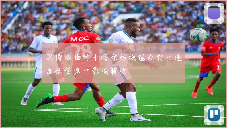 恩博洛面对卡塔尔防线能否打出速度优势盘口影响解读