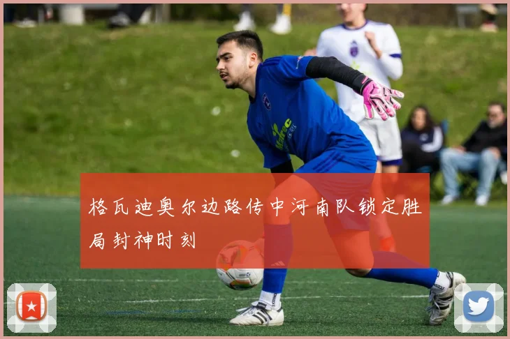 格瓦迪奥尔边路传中河南队锁定胜局封神时刻