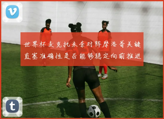 世界杯麦克托米奈对阵摩洛哥关键直塞准确性是否能够稳定向前推进