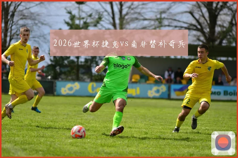 2026世界杯捷克vs南非替补奇兵
