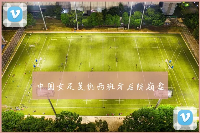 中国女足复仇西班牙后防崩盘