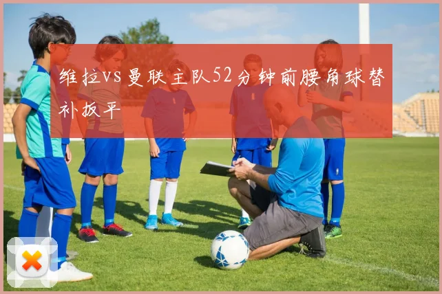 维拉vs曼联主队52分钟前腰角球替补扳平