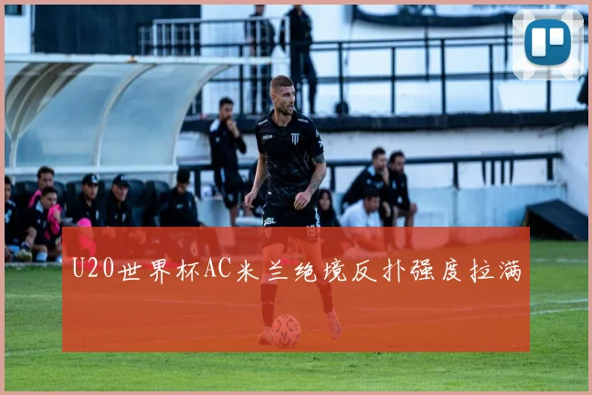 U20世界杯AC米兰绝境反扑强度拉满