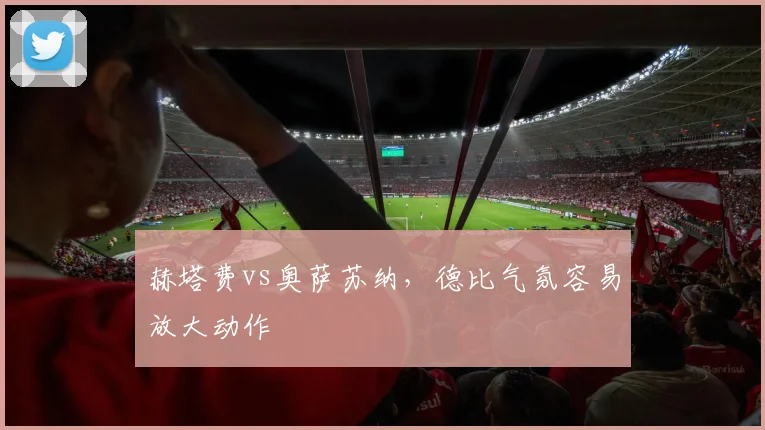 赫塔费vs奥萨苏纳,德比气氛容易放大动作