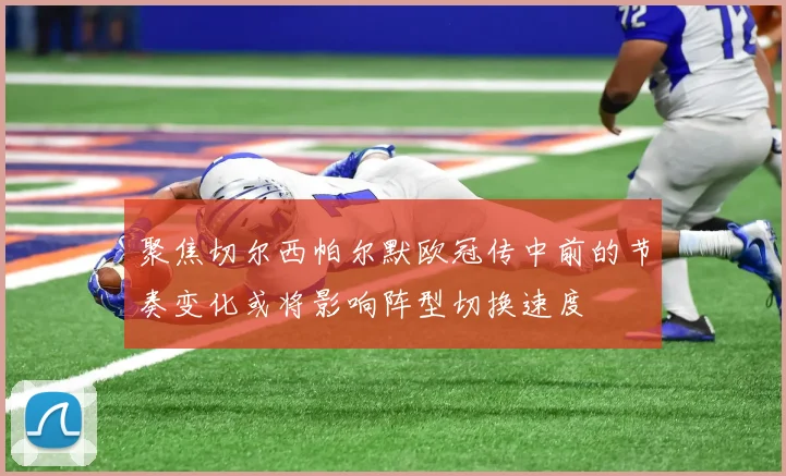 聚焦切尔西帕尔默欧冠传中前的节奏变化或将影响阵型切换速度