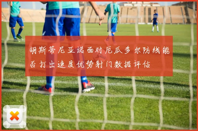 胡斯蒂尼亚诺面对厄瓜多尔防线能否打出速度优势射门数据评估