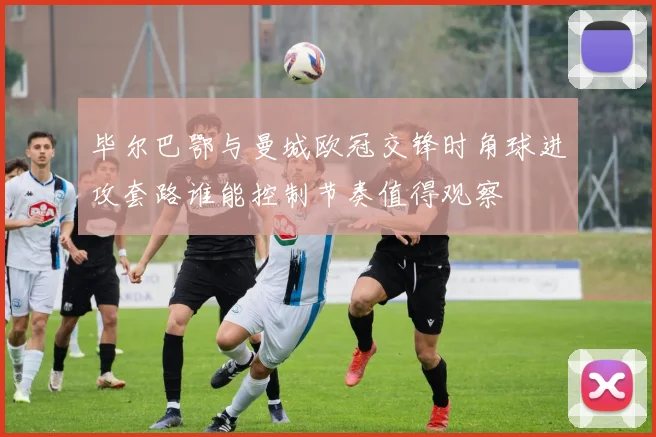 毕尔巴鄂与曼城欧冠交锋时角球进攻套路谁能控制节奏值得观察