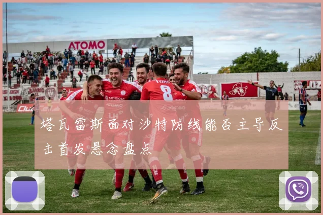 塔瓦雷斯面对沙特防线能否主导反击首发悬念盘点