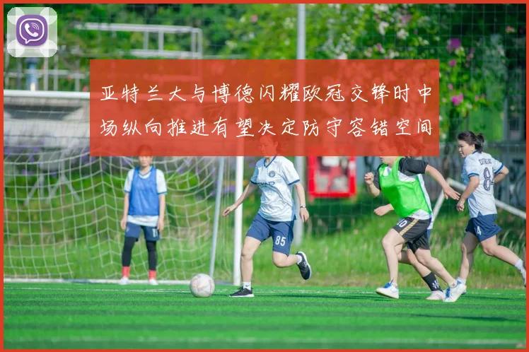 亚特兰大与博德闪耀欧冠交锋时中场纵向推进有望决定防守容错空间