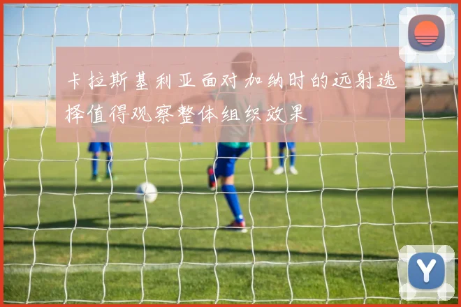 卡拉斯基利亚面对加纳时的远射选择值得观察整体组织效果